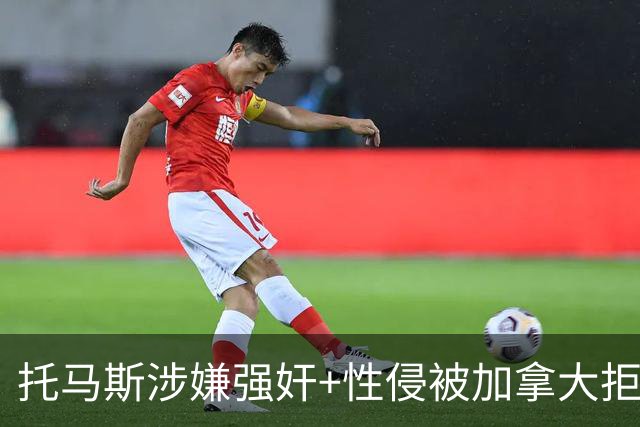 托马斯涉嫌强奸+性侵被加拿大拒签 无法出战世界杯首战